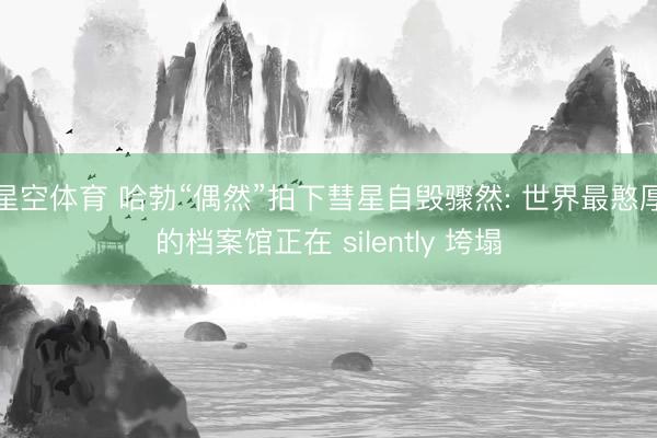 星空体育 哈勃“偶然”拍下彗星自毁骤然: 世界最憨厚的档案馆正在 silently 垮塌