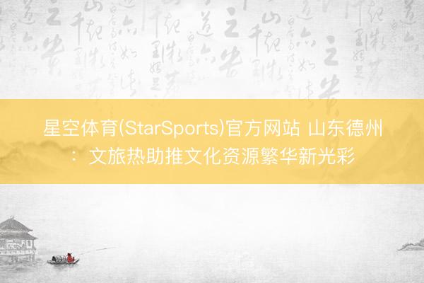 星空体育(StarSports)官方网站 山东德州：文旅热助推文化资源繁华新光彩