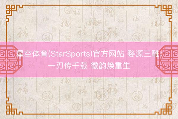 星空体育(StarSports)官方网站 婺源三雕：一刃传千载 徽韵焕重生