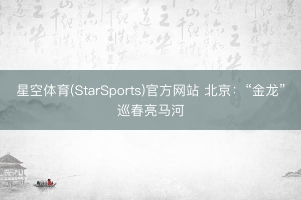 星空体育(StarSports)官方网站 北京：“金龙”巡春亮马河