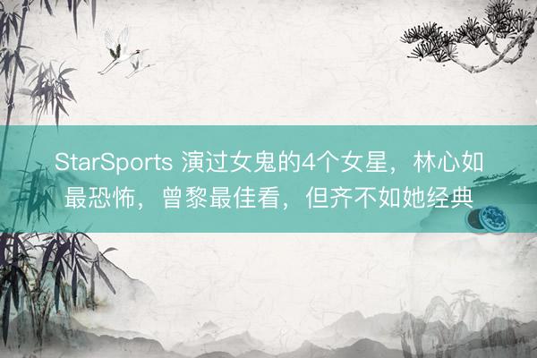 StarSports 演过女鬼的4个女星，林心如最恐怖，曾黎最佳看，但齐不如她经典