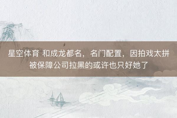星空体育 和成龙都名，名门配置，因拍戏太拼被保障公司拉黑的或许也只好她了