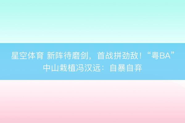 星空体育 新阵待磨剑，首战拼劲敌！“粤BA”中山栽植冯汉远：自暴自弃