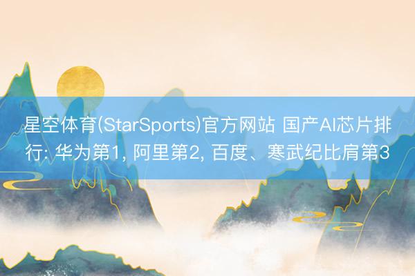 星空体育(StarSports)官方网站 国产AI芯片排行: 华为第1, 阿里第2, 百度、寒武纪比肩第3