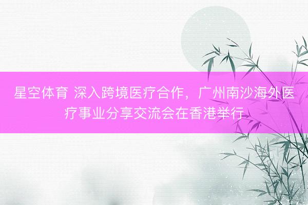 星空体育 深入跨境医疗合作，广州南沙海外医疗事业分享交流会在香港举行