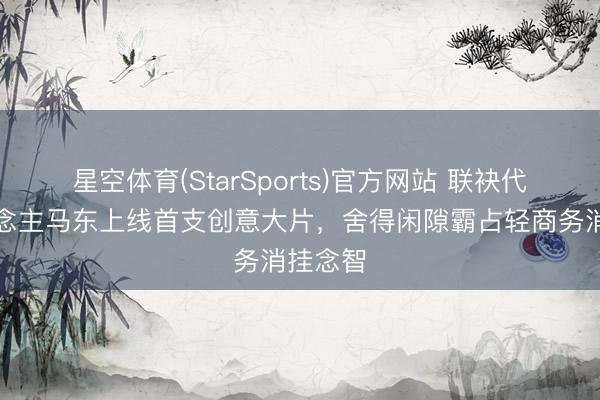 星空体育(StarSports)官方网站 联袂代言东说念主马东上线首支创意大片，舍得闲隙霸占轻商务消挂念智