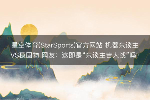 星空体育(StarSports)官方网站 机器东谈主VS稳固物 网友：这即是“东谈主吉大战”吗？