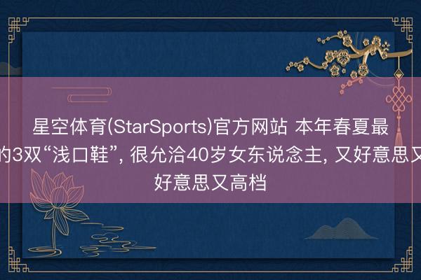 星空体育(StarSports)官方网站 本年春夏最流行的3双“浅口鞋”, 很允洽40岁女东说念主, 又好意思又高档