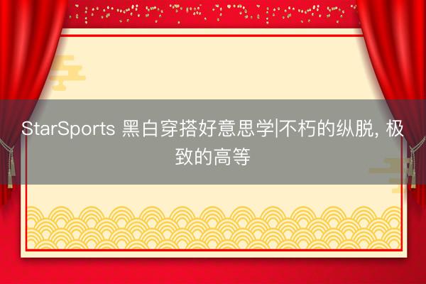 StarSports 黑白穿搭好意思学|不朽的纵脱, 极致的高等