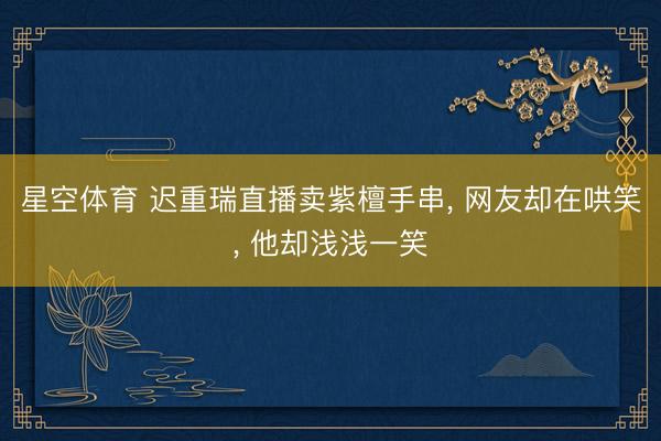 星空体育 迟重瑞直播卖紫檀手串, 网友却在哄笑, 他却浅浅一笑
