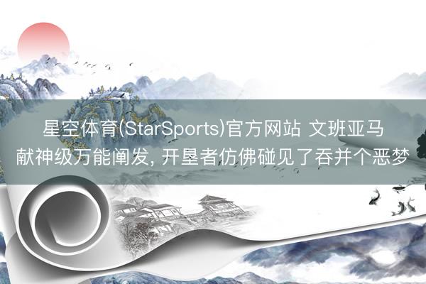 星空体育(StarSports)官方网站 文班亚马献神级万能阐发, 开垦者仿佛碰见了吞并个恶梦
