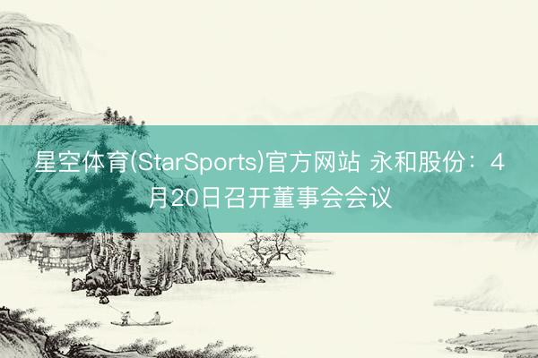 星空体育(StarSports)官方网站 永和股份：4月20日召开董事会会议