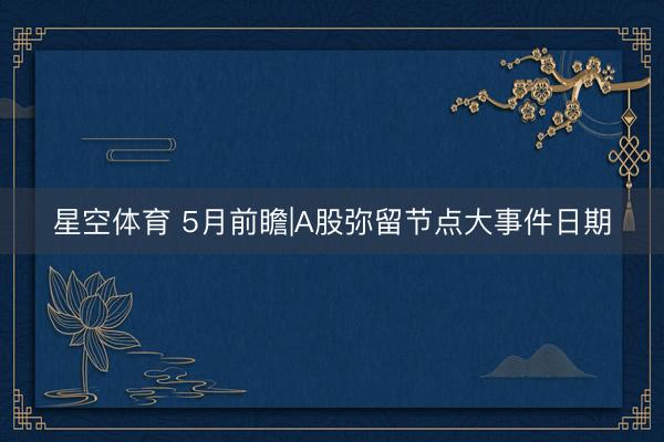 星空体育 5月前瞻|A股弥留节点大事件日期