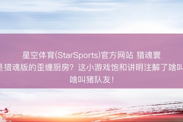 星空体育(StarSports)官方网站 猎魂寰宇：这是猎魂版的歪缠厨房？这小游戏饱和讲明注解了啥叫猪队友！