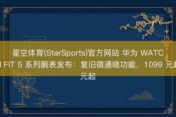 星空体育(StarSports)官方网站 华为 WATCH FIT 5 系列腕表发布：复旧微通晓功能，1099 元起